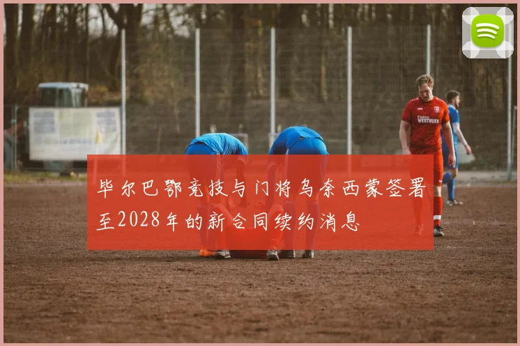 毕尔巴鄂竞技与门将乌奈西蒙签署至2028年的新合同续约消息