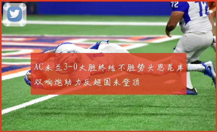AC米兰3-0大胜终结不胜势头恩昆库双响炮助力反超国米登顶